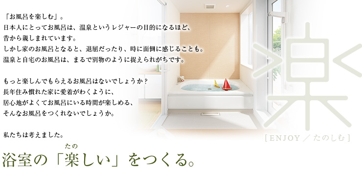 「お風呂を楽しむ」。日本人にとってお風呂は、温泉というレジャーの目的になるほど、昔から親しまれています。しかし家のお風呂となると、退屈だったり、時に面倒に感じることも。温泉と自宅のお風呂は、まるで別物のように捉えられがちです。もっと楽しんでもらえるお風呂はないでしょうか？長年住み慣れた家に愛着がわくように、居心地がよくてお風呂にいる時間が楽しめる、そんなお風呂をつくれないでしょうか。私たちは考えました。